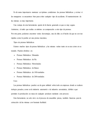Es de suma importancia mantener en óptimas condiciones las prensas hidráulicas y revisar si
las mangueras se encuentran bien para evitar cualquier tipo de accidente. El mantenimiento de
las mismas es muy importante.
Una ventaja de esta herramienta aparte de la fuerza generada es que es muy segura.
Asimismo, el ruido que realiza es mínimo en comparación a otro tipo de prensas.
Por otra parte, podemos encontrar varias desventajas, una de ellas es el hecho de que no son tan
rápidas como lo podría ser una prensa mecánica.
Tipos de prensas hidráulicas
Existen muchos tipos de prensa hidráulicas y las mismas varían tanto en su uso como en su
tamaño. Pueden dividirse en:
 Prensas Hidráulicas Manuales
 Prensas Hidráulicas de Pie
 Prensas Hidráulicas Motorizadas
 Prensas Hidráulicas de Banco
 Prensas Hidráulicas de 100 toneladas
 Prensas Hidráulicas de 200 toneladas
Usos
Las prensas hidráulicas pueden ser de gran utilidad sobre todo en empresas donde se realicen
trabajos pesados, como en la industria automotriz o la industria aeronáutica, debido a que
permiten la producción en masa de cualquier producto mediante este proceso.
Esta herramienta no solo sirve en el proceso de ensamblar piezas, también funciona para la
extracción de las mismas con bastante facilidad.
 
