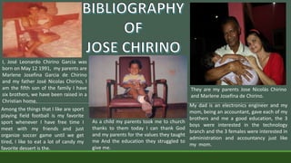 I, José Leonardo Chirino Garcia was
born on May 12 1991, my parents are
Marlene Josefina Garcia de Chirino
and my father José Nicolas Chirino, I
am the fifth son of the family I have
six brothers, we have been raised in a
Christian home.
Among the things that I like are sport
playing field football is my favorite
sport whenever I have free time I
meet with my friends and just
organize soccer game until we get
tired, I like to eat a lot of candy my
favorite dessert is the.
As a child my parents took me to church
thanks to them today I can thank God
and my parents for the values ​​they taught
me And the education they struggled to
give me.
They are my parents Jose Nicolás Chirino
and Marlene Josefina de Chirino.
My dad is an electronics engineer and my
mom, being an accountant, gave each of my
brothers and me a good education, the 3
boys were interested in the technology
branch and the 3 females were interested in
administration and accountancy just like
my mom.
 