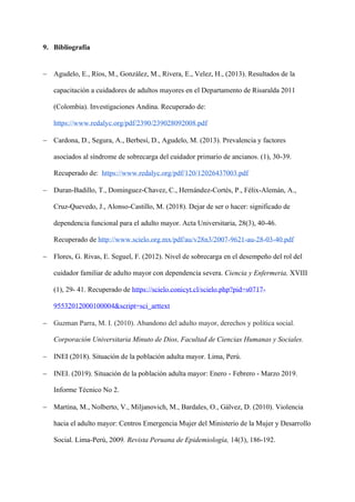 9. Bibliografía
− Agudelo, E., Ríos, M., González, M., Rivera, E., Velez, H., (2013). Resultados de la
capacitación a cuidadores de adultos mayores en el Departamento de Risaralda 2011
(Colombia). Investigaciones Andina. Recuperado de:
https://www.redalyc.org/pdf/2390/239028092008.pdf
− Cardona, D., Segura, A., Berbesí, D., Agudelo, M. (2013). Prevalencia y factores
asociados al síndrome de sobrecarga del cuidador primario de ancianos. (1), 30-39.
Recuperado de: https://www.redalyc.org/pdf/120/12026437003.pdf
− Duran-Badillo, T., Dominguez-Chavez, C., Hernández-Cortés, P., Félix-Alemán, A.,
Cruz-Quevedo, J., Alonso-Castillo, M. (2018). Dejar de ser o hacer: significado de
dependencia funcional para el adulto mayor. Acta Universitaria, 28(3), 40-46.
Recuperado de http://www.scielo.org.mx/pdf/au/v28n3/2007-9621-au-28-03-40.pdf
− Flores, G. Rivas, E. Seguel, F. (2012). Nivel de sobrecarga en el desempeño del rol del
cuidador familiar de adulto mayor con dependencia severa. Ciencia y Enfermeria, XVIII
(1), 29- 41. Recuperado de https://scielo.conicyt.cl/scielo.php?pid=s0717-
95532012000100004&script=sci_arttext
− Guzman Parra, M. I. (2010). Abandono del adulto mayor, derechos y política social.
Corporación Universitaria Minuto de Dios, Facultad de Ciencias Humanas y Sociales.
− INEI (2018). Situación de la población adulta mayor. Lima, Perú.
− INEI. (2019). Situación de la población adulta mayor: Enero - Febrero - Marzo 2019.
Informe Técnico No 2.
− Martina, M., Nolberto, V., Miljanovich, M., Bardales, O., Gálvez, D. (2010). Violencia
hacia el adulto mayor: Centros Emergencia Mujer del Ministerio de la Mujer y Desarrollo
Social. Lima-Perú, 2009. Revista Peruana de Epidemiología, 14(3), 186-192.
 