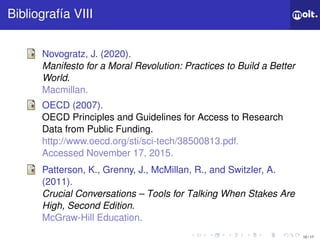 10 / 17
ǲí VIII
Novogratz, J. (2020).
Manifesto for a Moral Revolution: Practices to Build a Better
World.
Macmillan.
OECD (2007).
OECD Principles and Guidelines for Access to Research
Data from Public Funding.
http://www.oecd.org/sti/sci-tech/38500813.pdf.
Accessed November 17, 2015.
Patterson, K., Grenny, J., McMillan, R., and Switzler, A.
(2011).
Crucial Conversations – Tools for Talking When Stakes Are
High, Second Edition.
McGraw-Hill Education.
 