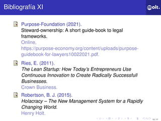 13 / 17
ǲí XI
Purpose-Foundation (2021).
Steward-ownership: A short guide-book to legal
frameworks.
Online,
https://purpose-economy.org/content/uploads/purpose-
guidebook-for-lawyers10022021.pdf.
Ries, E. (2011).
The Lean Startup: How Today’s Entrepreneurs Use
Continuous Innovation to Create Radically Successfull
Businesses.
Crown Business.
Robertson, B. J. (2015).
Holacracy – The New Management System for a Rapidly
Changing World.
Henry Holt.
 