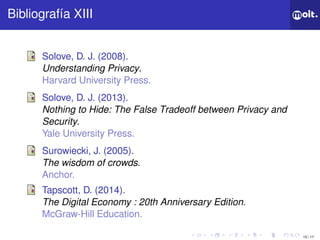 15 / 17
ǲí XIII
Solove, D. J. (2008).
Understanding Privacy.
Harvard University Press.
Solove, D. J. (2013).
Nothing to Hide: The False Tradeoff between Privacy and
Security.
Yale University Press.
Surowiecki, J. (2005).
The wisdom of crowds.
Anchor.
Tapscott, D. (2014).
The Digital Economy : 20th Anniversary Edition.
McGraw-Hill Education.
 