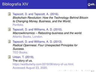 16 / 17
ǲí XIV
Tapscott, D. and Tapscott, A. (2016).
Blockchain Revolution: How the Technology Behind Bitcoin
Is Changing Money, Business, and the World.
Portfolio.
Tapscott, D. and Williams, A. D. (2010).
Macrowikinomics – Rebooting business and the world.
Atlantic Books, London.
Tapscott, D. and Williams, A. D. (2013).
Radical Openness: Four Unexpected Principles for
Success.
TED Books.
Urban, T. (2019).
The story of us.
https://waitbutwhy.com/2019/08/story-of-us.html.
Accessed August 23, 2020.
 