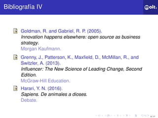 6 / 17
ǲí IV
Goldman, R. and Gabriel, R. P. (2005).
Innovation happens elsewhere: open source as business
strategy.
Morgan Kaufmann.
Grenny, J., Patterson, K., Maxfield, D., McMillan, R., and
Switzler, A. (2013).
Influencer: The New Science of Leading Change, Second
Edition.
McGraw-Hill Education.
Harari, Y. N. (2016).
Sapiens. De animales a dioses.
Debate.
 