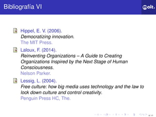 8 / 17
ǲí VI
Hippel, E. V. (2006).
Democratizing innovation.
The MIT Press.
Laloux, F. (2014).
Reinventing Organizations – A Guide to Creating
Organizations Inspired by the Next Stage of Human
Consciousness.
Nelson Parker.
Lessig, L. (2004).
Free culture: how big media uses technology and the law to
lock down culture and control creativity.
Penguin Press HC, The.
 