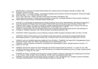SANTOS, Rilza C. O Currículo na Formação Profissionalizante sob o Impacto de Novas Tecnologias no Mercado de Trabalho. 1998.
163   Monografia, Canoas/Porto Alegre.
      SEGNINI, Liliana R. P. Educação e trabalho, uma relação tão necessária quanto insuficiente. São Paulo em perspectiva - Revista da Fundação
164   Seade, São Paulo, v. 14, n. 2, abr./jun. 2000, p.72-81. 2000.
165   SILVA, Tomaz Tadeu (Org.). Trabalho, educação e prática social. Porto Alegre: Artes Médicas. 1991.
      SOUZA, Maria Inês Fontana de. O Trabalho Juvenil em Perspectiva. França, 2001. Dissertação (Mestrado em Serviço Social), Faculdade de
166   história, Direito e Serviço Social da Universidade Estadual Paulista, 2001.

      STEFFEN, Ivo. A aprendizagem de Adolescentes em formação profissional. Rio de Janeiro: SENAI/DN/DPEA, 1985. Memória apresentada à
167   Escola Pós-Graduada da Fundação Escola de Sociologia e Política de São Paulo para obtenção do grau de Mestre em Ciência, 1985.
      TEDESKO, Patrick. O tempo como ficção e a produção de variações imaginativas através da linguagem visual. In Anais do 6º Encontro de
168   Pesquisa em Arte. HUMMES, Júlia Maria (Org.). Montenegro,RS : Ed. da Fundarte, 2011. p. 108-110.
      TRAINOTTI, Teresinha Salete. Recursos Tecnológico-Educacionais na Sociedade Contemporânea: Estado da Arte e suas Implicações na
169   Formação do Trabalhador. Salamanca, 1998. Tese de Doutorado, Universidad de Salamanca, 1998.

170   VEIGA-NETO, Alfredo. De geometrias, currículo e diferenças. Campinas: CEDES, Educação e Sociedade, a.XXIII, n.79, 2002. p.163-186.

      VEIGA-NETO, Alfredo. Pensar a escola como uma instituição que pelo menos garanta a manutenção das conquistas fundamentais da
171   Modernidade (entrevista). In: COSTA, Marisa Vorraber (Org.). A escola tem futuro?, 2ed. Rio de Janeiro, RS: DP&A, 2006. p.103-126.

      CARDOSO, José Luís; VARANDA, Marta Pedro; MADRUGA, Paulo; ESCÁRIA, V.; FERREIRA, Vítor Sérgio (2012). Empregabilidade e Ensino
172   Superior em Portugal. Lisboa: ICS / CIRIUS / ISEG (http://www.ics.ul.pt.../wp2012/er2012_1.pdf)
      CASANOVA, José Luís. Estudantes Universitários: Composição Social, Representações e Valores. Colecção Estudos de Juventude, n.º 5.
173   Lisboa: IPJ / ICS. 1993.

174   FERREIRA, Paulo Antunes. Valores dos Jovens Portugueses nos Anos 80. Colecção Estudos de Juventude, n.º 3. Lisboa: IPJ / ICS. 1993.
      FERREIRA, Pedro Moura; GARCIA, Luís; VALA, Jorge. Delinquência e Criminalidade Recenseadas dos Jovens em Portugal. Colecção Estudos
175   de Juventude, n.º 4. Lisboa: IPJ / ICS. 1993.

      FERREIRA, Vítor Sérgio. A Condição Juvenil Portuguesa na Viragem do Milénio: Tendências Longitudinais nas Transições para a Vida Adulta.
176   In: AA. VV (Eds.), 3 Anos, 30 Ideias - Forúm Universal (pp. 139-154). Aveiro: Universidade de Aveiro. 2008.
      FERREIRA, Vítor Sérgio. Atitudes dos Portugueses perante a Sociedade. In: PAIS, José Machado (Eds.). Gerações e Valores na Sociedade
177   Portuguesa Contemporânea (pp. 147-243). Lisboa: Secretaria de Estado da Juventude. 1998.
 