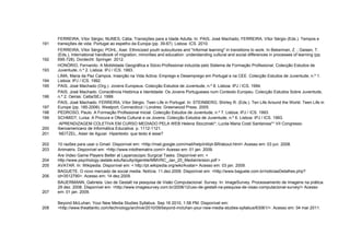 FERREIRA, Vítor Sérgio; NUNES, Cátia. Transições para a Idade Adulta. In: PAIS, José Machado; FERREIRA, Vítor Sérgio (Eds.). Tempos e
191   transições de vida: Portugal ao espelho da Europa (pp. 39-67). Lisboa: ICS. 2010.
      FERREIRA, Vítor Sérgio; POHL, Axel. Ethnicized youth subcultures and "informal learning" in transitions to work. In Bekerman, Z. ; Geisen, T.
      (Eds.), International handbook of migration, minorities and education: understanding cultural and social differences in processes of learning (pp.
192   695-728). Dordecht: Springer. 2012.
      HONÓRIO, Fernando. A Mobilidade Geográfica e Sócio-Profissional induzida pelo Sistema de Formação Profissional. Colecção Estudos de
193   Juventude, n.º 2. Lisboa: IPJ / ICS. 1993.
      LIMA, Maria da Paz Campos. Inserção na Vida Activa: Emprego e Desemprego em Portugal e na CEE. Colecção Estudos de Juventude, n.º 1.
194   Lisboa: IPJ / ICS. 1992.
195   PAIS, José Machado (Org.). Jovens Europeus. Colecção Estudos de Juventude, n.º 8. Lisboa: IPJ / ICS. 1994.
      PAIS, José Machado. Consciência Histórica e Identidade: Os Jovens Portugueses num Contexto Europeu. Colecção Estudos Sobre Juventude,
196   n.º 2. Oeiras: Celta/SEJ. 1999.
      PAIS, José Machado. FERREIRA, Vítor Sérgio. Teen Life in Portugal. In: STEINBERG, Shirley R. (Eds.). Ten Life Around the World. Teen Life in
197   Europe (pp. 185-2006). Westport, Connecticut / Londres: Greenwood Press. 2005.
198   PEDROSO, Paulo. A Formação Profissional Inicial. Colecção Estudos de Juventude, n.º 7. Lisboa: IPJ / ICS. 1993.
199   SCHMIDT, Luísa. A Procura e Oferta Cultural e os Jovens. Colecção Estudos de Juventude, n.º 6. Lisboa: IPJ / ICS. 1993.
       APRENDIZAGEM COLETIVA EM CURSO MEDIADO PELA WEB Helena Sloczinski*; Lucila Maria Costi Santarosa** VII Congresso
200   Iberoamericano de Informática Educativa. p. 1112-1121.
201    NEITZEL, Adair de Aguiar. Hipertexto: que texto é esse?

202   10 razões para usar o Gmail. Disponível em: <http://mail.google.com/mail/help/intl/pt-BR/about.html> Acesso em: 03 jun. 2008.
203   Animatrix. Disponível em: <http://www.intothematrix.com/> Acesso em: 01 jan. 2009.
      Are Video Game Players Better at Laparoscopic Surgical Tasks. Disponível em: <
204   http://www.psychology.iastate.edu/faculty/dgentile/MMVRC_Jan_20_MediaVersion.pdf >
205   AVATAR. In: Wikipedia. Disponível em: < http://pt.wikipedia.org/wiki/Avatar> Acesso em: 03 jan. 2009.
      BAGUETE. O novo mercado de social media. Notícia. 11.dez.2009. Disponível em: <http://www.baguete.com.br/noticiasDetalhes.php?
206   id=3512790>. Acesso em: 14 dez.2009.
      BAUERMANN, Gabriela. Uso de Gestalt na pesquisa de Visão Computacional: Survey. In: ImageSurvey. Processamento de Imagens na prática.
      29 dez. 2008. Disponível em: <http://www.imagesurvey.com.br/2008/12/uso-de-gestalt-na-pesquisa-de-visao-computacional-survey/> Acesso
207   em: 01 jan. 2009.

      Beyond McLuhan: Your New Media Studies Syllabus. Sep 16 2010, 1:58 PM. Disponível em:
208   <http://www.theatlantic.com/technology/archive/2010/09/beyond-mcluhan-your-new-media-studies-syllabus/63061/>. Acesso em: 04 mar.2011.
 