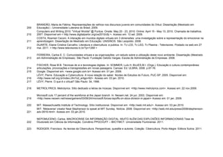 BRANDÃO, Maria de Fátima. Representações de velhice nos discursos juvenis em comunidades do Orkut. Dissertação (Mestrado em
209   Educação) – Universidade Luterana do Brasil, 2009.
      Computers and Writing 2010: "Virtual Worlds" @ Purdue. Onsite: May 20 - 23, 2010. Online: April 15 - May 13, 2010. Chamada de trabalhos.
210   200?. Disponível em:< http://www.digitalparlor.org/cw2010/cfp >. Acesso em: 13 set. 2009.
      COSTA, Rosmeri Ceconi. A interação em mundos digitais virtuais em 3 dimensões: uma investigação sobre a representação do emocionar na
211   aprendizagem. Dissertação de Mestrado em Educação. UNISINOS. São Leopoldo. 2008.
      DUARTE, Elaine Cristina Carvalho. Literatura e cibercultura: a publica. In: Tv LCD, Tv LED, Tv Plasma - Televisores. Postado na web em 27
212   mai. 2011. < http://www.televisores.tv.br/?p=1268 >

      FERREIRA, Carlos E. C. Comunidades virtuais e as organizações: um estudo sobre a utilização deste novo ambiente. Dissertação (Mestrado
213   em Administração de Empresas). São Paulo: Fundação Getúlio Vargas, Escola de Administração de Empresas. 2008.

      FISCHER, Rosa M.B. Técnicas de si e tecnologias digitais. In: SOMMER, Luís H. BUJES,M.I. (Orgs.). Educação e cultura contemporânea:
214   articulações, provocações e transgressões em novas paisagens. Canoas: Ed. ULBRA, 2006. p.67-76.
215   Google. Disponível em: <www.google.com.br> Acesso em: 01 jan. 2009.
      LÉVY, Pierre. Educação e Cybercultura. A nova relação do saber. Núcleo de Estudos do Futuro, PUC-SP. 2005. Disponível em:
216   <http://www.nef.org.br/index.cfm?cd_artigo=92>. Acesso em: 03 jan. 2010.
217   LÉVY, Pierre. O que é o virtual? São Paulo: 34, 1996.

218   METROLYRICS. Metrolyrics. Sítio dedicado a letras de múscas. Disponível em: <http://www.metrolyrics.com>. Acesso em: 22 nov.2009.

      Microsoft cuts 17 percent of the workforce at the Japan branch. In: Neowin.net. 24 jun. 2003. Disponível em:
219   <http://www.neowin.net/news/gamers/03/06/24/microsoft-forces-layoffs-on-xbox-division-in-japan> Acesso em: 01 jan. 2009.

220   MIT. Massachusetts Institute of Technology. Sítio institucional. Disponível em: <http://web.mit.edu/>. Acesso em: 03 jan.2010.
      MIT. 'Metaverse' creator Neal Stephenson to speak at MIT Sunday. Notícia. 2008. Disponível em: <http://web.mit.edu/press/2008/stephenson-
221   adv-0918.html>. Acesso em: 03 jan.2010.

      NEPOMUCENO, Carlos. MACROCRISE DA INFORMAÇÃO DIGITAL: MUITO ALÉM DAS EXPLOSÕES INFORMACIONAIS Tese de
222   Doutorado em Ciência da Informação. Convênio PPGCI/UFF – IBICT/MCT. Universidade Fluminense. 2011.

223   RÜDIGER, Francisco. As teorias da Cibercultura. Perspectivas, questõe e autores. Coleção Cibercultura. Porto Alegre: Editora Sulina. 2011.
 
