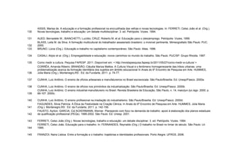 ASSIS, Marisa de. A educação e a formação profissional na encruzilhada das velhas e novas tecnologias. In: FERRETI, Celso João et al. (Org.).
130   Novas tecnologias, trabalho e educação: um debate multidisciplinar. 3. ed. Petrópolis: Vozes. 1994.

131   AUED, Bernadete W.; BIANCHETTI, Lucídio; CRUZ, Roberto M. et al. Educação para o (des)emprego. Petrópolis: Vozes, 1999.
      BLASS, Leila M. da Silva. A formação multicultural do trabalhador assalariado brasileiro: o invisível pertinente. Mimeografado São Paulo: PUC.
132   2000.
133   BRUNO, Lúcia (Org.). Educação e trabalho no capitalismo contemporâneo. São Paulo: Atlas. 1996.

134   CASALI, Alípio et al. (Org.). Empregabilidade e educação: novos caminhos no mundo do trabalho. São Paulo: PUC/SP. Grupo Rhodia. 1997.

135   Como medir a cultura. Pequisa FAPESP. 2011. Disponível em: < http://revistapesquisa.fapesp.br/2011/05/27/como-medir-a-cultura/ >
      CORRÊA, Amanda Ribeiro. BRANDÃO, Cláudia Mariza Mattos. A Cultura Visual e o fenômeno homogeneizante das tribos urbanas: uma
      problematização acerca da formação identitária dos sujeitos em âmbito educacional In Anais do 6º Encontro de Pesquisa em Arte. HUMMES,
136   Júlia Maria (Org.). Montenegro,RS : Ed. da Fundarte, 2011. p. 74-77.

137   CUNHA, Luiz Antônio. O ensino de ofícios artesanais e manufatureiros no Brasil escravocata. São Paulo/Brasília: Ed. Unesp/Flasco. 2000a.

138   CUNHA, Luiz Antônio. O ensino de ofícios nos primórdios da industrialização. São Paulo/Brasília: Ed. Unesp/Flasco. 2000b.
      CUNHA, Luiz Antônio. O ensino industrial-manufatureiro no Brasil. Revista Brasileira de Educação, São Paulo, n. 14, maio/jun./jul./ago. 2000. p.
139   89-107. 2000c.

140   CUNHA, Luiz Antônio. O ensino profissional na irradiação do industrialismo. São Paulo/Brasília: Ed. Unesp/Flasco. 2000d.
      FAGUNDES, Silvia Patrícia. A Ética da Festividade na Criação Cênica. In Anais do 6º Encontro de Pesquisa em Arte. HUMMES, Júlia Maria
141   (Org.). Montenegro,RS : Ed. da Fundarte, 2011. p. 142-156.
      FAUSTO, Ayrton; GARCIA, Cid ACKERMANN, Werner. Planejando com foco na demanda de trabalho: apoio à elaboração dos planos estaduais
142   de qualificação profissional (PEQs). 1999-2002. São Paulo: Ed. Unesp. 2001.

143   FERRETI, Celso João (Org.). Novas tecnologias, trabalho e educação: um debate disciplinar. 3. ed. Petrópolis: Vozes. 1994.
      FERRETI, Celso João. Educação para o trabalho. In: FERNANDES, Reynaldo (Org.) O trabalho no Brasil no limiar do século. São Paulo: Ltr.
144   1995.

145   FRANZOI, Naira Lisboa. Entre a formação e o trabalho: trajetórias e identidades profissionais. Porto Alegre: UFRGS, 2006.
 