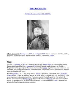 BIBLIOGRAFIA

                            MARIA DE MONTESSORI




María Montessori (31 de agosto de 1870 - 6 de mayo de 1952) fue una educadora, científica, médica,
psiquiatra, filósofa, psicóloga, devota católica, feminista, y humanista italiana.



Vida:
Nació el 31 de agosto de 1870 en Chiaravalle,provincia de Ancona,Italia ; en el seno de una familia
burguesa católica y falleció en Holanda en 1952, a los 82 años de edad. Su madre fue Renilde
Stoppani, mientras que su padre Alessandro Montessori era militar de profesión y muy estricto; en esa
época a lo más que aspiraba una mujer era a ser maestra, aunque en su familia se reconocía el derecho
a cierta educación de la mujer.
Estudió ingeniería a los 14 años, luego estudió biología y por último fue aceptada en la Universidad
de Roma, en la Escuela de Medicina. A pesar de que su padre se opuso al principio, se graduó en 1896
como la primera mujer médico en Italia. Fue mie