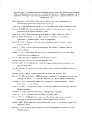 Recursos sobre Propiedad Intelectual con fecha de publicaci6n del 2000 al 2005 disponibles en el
   Sistema de Bibliotecas, Universidad de Puerto Rico, Recinto de Rio Piedras, preparada por Ketty
   Rodriguez, Ph.D**. para la presentaci6n sobre Reserva Electr6nica y Derechos de Autor el8 de
                                         noviembre de 2005

Bernt Hugenholtz , P.(Ed.). (2000). Copyright and electronic commerce: Legal aspects of
        electronic copyright management. Boston: Kluwer Law.
*Butler, R. P. (2004). Copyright for teachers and librarians. New York: Neal-Schuman Publishers.
Buxbaum, S. (2002). Library services for business students in distance education: Issues and
        trends. New York: Haworth Information Press.
Casey, A. M. (2001) Off-campus library services. New York: Haworth Information Press.
*Conn, K. (2002). The Internet and law. What educators need to know. Alexandria, VA:
        Association for Supervision and Curriculum Development.
Cornish,