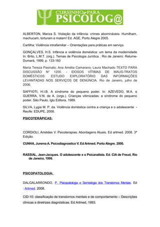 ALBERTON, Mariza S. Violação da infância: crimes abomináveis- Humilham,
machucam, torturam e matam! Ed. AGE, Porto Alegre 2005.
Cartilha: Violência intrafamiliar – Orientações para práticas em serviço.
GONÇALVES, H.S. Infância e violência doméstica: um tema da modernidade
In: Brito, L.M.T. (org.). Temas de Psicologia Jurídica . Rio de Janeiro: Relume-
Dumará, 1999, p. 133-160
Maria Tereza Pasinato; Ana Amélia Camarano; Laura Machado TEXTO PARA
DISCUSSÃO N° 1200. - IDOSOS VÍTIMAS DE MAUS-TRATOS
DOMÉSTICOS: ESTUDO EXPLORATÓRIO DAS INFORMAÇÕES
LEVANTADAS NOS SERVIÇOS DE DENÚNCIA. Rio de Janeiro, julho de
2006.
SAFFIOTI, H.I.B. A síndrome do pequeno poder. In: AZEVEDO, M.A. e
GUERRA, V.N. de A. (orgs.). Crianças vitimizadas: a síndrome do pequeno
poder. São Paulo, Iglu Editora, 1989.
SILVA, Lygia M. P. da. Violência doméstica contra a criança e o adolescente -
Recife: EDUPE, 2008.
PSICOTERÁPICAS:
CORDIOLI, Aristides V. Psicoterapias: Abordagens Atuais. Ed artmed. 2008. 3ª
Edição.
CUNHA, Jurema A. Psicodiagnostico V. Ed Artmed. Porto Alegre. 2000.
RASSIAL, Jean-Jacques. O adolescente e o Psicanalista. Ed. CIA de Freud, Rio
de Janeiro, 1999.
PSICOPATOLOGIA:
DALGALARRONDO, P. Psicopatologia e Semiologia dos Transtornos Mentais. Ed
: Artmed. 2008.
CID-10: classificação de transtornos mentais e de comportamento – Descrições
clínicas e diretrizes diagnósticas. Ed Artmed, 1993.
 