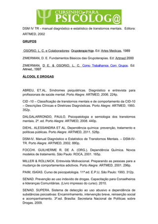 DSM IV TR - manual diagnóstico e estatístico de transtornos mentais. Editora:
ARTMED, 2002
GRUPOS
OSORIO, L. C. e Colaboradores: Grupoterapia Hoje. Ed: Artes Medicas, 1989
ZIMERMAN, D. E. Fundamentos Básicos das Grupoterapias. Ed: Artmed.2000
ZIMERMAN, D E. & OSORIO, L. C. Como Trabalhamos Com Grupos. Ed:
Artmed., 1997
ÁLCOOL E DROGAS
ABREU, ET.AL. Síndromes psiquiátricas. Diagnóstico e entrevista para
profissionais de saúde mental. Porto Alegre: ARTMED, 2006. 224p.
CID -10 – Classificação de transtornos mentais e de comportamento da CID-10
– Descrições Clínicas e Diretrizes Diagnósticas. Porto Alegre: ARTMED, 1993.
352p.
DALGALARRONDO, PAULO. Psicopatologia e semiologia dos transtornos
mentais. 2ª. ed. Porto Alegre: ARTMED, 2008. 440p.
DIEHL. ALESSANDRA ET AL. Dependência química: prevenção, tratamento e
políticas públicas. Porto Alegre: ARTMED, 2011. 528p.
DSM-IV. Manual Diagnóstico e Estatístico de Transtornos Mentais. – DSM-IV-
TR. Porto Alegre: ARTMED, 2002. 880p.
FOCCHI. GUILHERME R. DE A. (ORG.). Dependência Química. Novos
modelos de tratamento. São Paulo: ROCA, 2001. 165p.
MILLER & ROLLNICK. Entrevista Motivacional. Preparando as pessoas para a
mudança de comportamentos adictivos. Porto Alegre: ARTMED, 2001. 296p.
PAIM, ISAÍAS. Curso de psicopatologia. 11ª.ed. E.P.U, São Paulo: 1993. 312p.
SENAD. Prevenção ao uso indevido de drogas. Capacitação para Conselheiros
e lideranças Comunitárias. (Livro impresso do curso). 2010.
SENAD. SUPERA. Sistema de detecção ao uso abusivo e dependência de
substâncias psicoativas: Encaminhamento, intervenção breve, reinserção social
e acompanhamento. 3ª.ed. Brasília: Secretaria Nacional de Políticas sobre
Drogas. 2009.
 