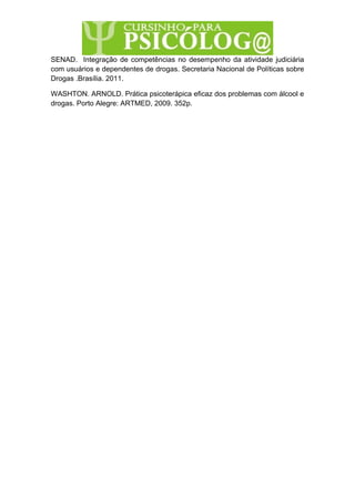 SENAD. Integração de competências no desempenho da atividade judiciária
com usuários e dependentes de drogas. Secretaria Nacional de Políticas sobre
Drogas .Brasília. 2011.
WASHTON. ARNOLD. Prática psicoterápica eficaz dos problemas com álcool e
drogas. Porto Alegre: ARTMED, 2009. 352p.
 