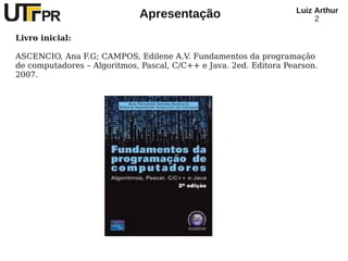 Luiz Arthur
                             Apresentação                               2

Livro inicial:

ASCENCIO, Ana F.G; CAMPOS, Edilene A.V. Fundamentos da programação
de computadores – Algoritmos, Pascal, C/C++ e Java. 2ed. Editora Pearson.
2007.
 