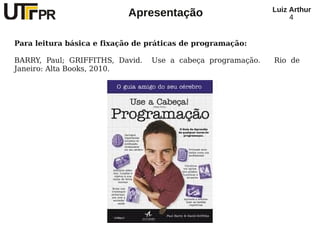Luiz Arthur
                           Apresentação                           4


Para leitura básica e fixação de práticas de programação:

BARRY, Paul; GRIFFITHS, David.   Use a cabeça programação.   Rio de
Janeiro: Alta Books, 2010.
 