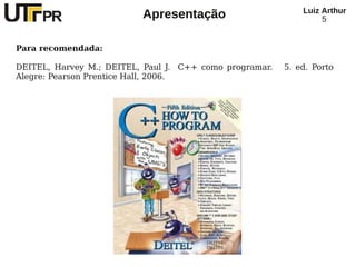 Luiz Arthur
                          Apresentação                            5


Para recomendada:

DEITEL, Harvey M.; DEITEL, Paul J. C++ como programar.   5. ed. Porto
Alegre: Pearson Prentice Hall, 2006.
 