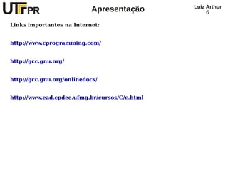Luiz Arthur
                           Apresentação             6

Links importantes na Internet:


http://www.cprogramming.com/


http://gcc.gnu.org/


http://gcc.gnu.org/onlinedocs/


http://www.ead.cpdee.ufmg.br/cursos/C/c.html
 
