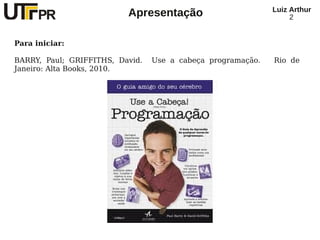 Luiz Arthur
                          Apresentação                            2


Para iniciar:

BARRY, Paul; GRIFFITHS, David.   Use a cabeça programação.   Rio de
Janeiro: Alta Books, 2010.
 