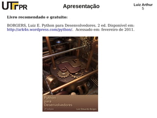 Luiz Arthur
                             Apresentação                              5

Livro recomendado e gratuito:

BORGERS, Luiz E. Python para Desenvolvedores. 2 ed. Disponível em:
http://ark4n.wordpress.com/python/. Acessado em: fevereiro de 2011.
 