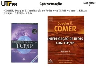 Luiz Arthur
                             Apresentação                             4

COMER, Douglas E. Interligação de Redes com TCP/IP, volume 1. Editora
Campus, 5 Edição. 2006.
 