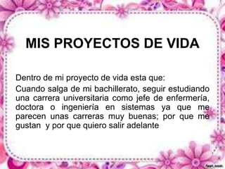 MIS PROYECTOS DE VIDA 
Dentro de mi proyecto de vida esta que: 
Cuando salga de mi bachillerato, seguir estudiando 
una carrera universitaria como jefe de enfermería, 
doctora o ingeniería en sistemas ya que me 
parecen unas carreras muy buenas; por que me 
gustan y por que quiero salir adelante 
 