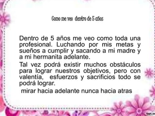 Como me veo dentro de 5 años 
Dentro de 5 años me veo como toda una 
profesional. Luchando por mis metas y 
sueños a cumplir y sacando a mi madre y 
a mi hermanita adelante. 
Tal vez podrá existir muchos obstáculos 
para lograr nuestros objetivos, pero con 
valentía, esfuerzos y sacrificios todo se 
podrá lograr. 
mirar hacia adelante nunca hacia atras 
 