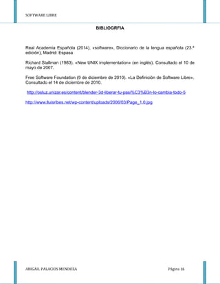 SOFTWARE LIBRE
BIBLIOGRFIA
Real Academia Española (2014), «software», Diccionario de la lengua española (23.ª
edición), Madrid: Espasa
Richard Stallman (1983). «New UNIX implementation» (en inglés). Consultado el 10 de
mayo de 2007.
Free Software Foundation (9 de diciembre de 2010). «La Definición de Software Libre».
Consultado el 14 de diciembre de 2010.
http://osluz.unizar.es/content/blender-3d-liberar-tu-pasi%C3%B3n-lo-cambia-todo-5
http://www.lluisribes.net/wp-content/uploads/2006/03/Page_1.0.jpg
ABIGAIL PALACIOS MENDOZA Página 16
 