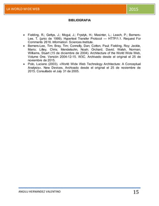ANGILU HERNANDEZ VALENTINO
LA WORLD WIDEWEB 2015
15
BIBLIOGRAFIA
 Fielding, R.; Gettys, J.; Mogul, J.; Frystyk, H.; Masinter, L.; Leach, P.; Berners-
Lee, T. (junio de 1999). Hypertext Transfer Protocol — HTTP/1.1. Request For
Comments 2616. Information Sciences Institute.
 Berners-Lee, Tim; Bray, Tim; Connolly, Dan; Cotton, Paul; Fielding, Roy; Jeckle,
Mario; Lilley, Chris; Mendelsohn, Noah; Orchard, David; Walsh, Norman;
Williams, Stuart (15 de diciembre de 2004). Architecture of the World Wide Web,
Volume One. Versión 2004-12-15. W3C. Archivado desde el original el 25 de
noviembre de 2015.
 Polo, Luciano (2003). «World Wide Web Technology Architecture: A Conceptual
Analysis». New Devices. Archivado desde el original el 25 de noviembre de
2015. Consultado el July 31 de 2005.
 
