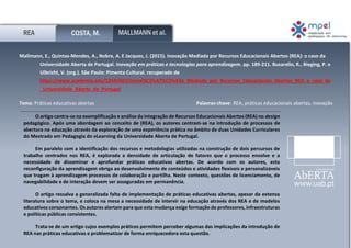Ana Margarida Vaz Correia
n.º 1400552
REA COSTA, M. MALLMANN et al.
Mallmann, E., Quintas-Mendes, A., Nobre, A. E Jacques, J. (2015). Inovação Mediada por Recursos Educacionais Abertos (REA): o caso da
Universidade Aberta de Portugal. Inovação em práticas e tecnologias para aprendizagem. pp. 189-211. Busarello, R., Bieging, P. e
Ulbricht, V. (org.). São Paulo: Pimenta Cultural. recuperado de
https://www.academia.edu/12545463/Inova%C3%A7%C3%A3o_Mediada_por_Recursos_Educacionais_Abertos_REA_o_caso_da
_Universidade_Aberta_de_Portugal
Tema: Práticas educativas abertas Palavras-chave: REA, práticas educacionais abertas, inovação
educativa
O artigo centra-se na exemplificação e análise da integração de Recursos Educacionais Abertos (REA) no design
pedagógico. Após uma abordagem ao conceito de (REA), os autores centram-se na introdução de processos de
abertura na educação através da exploração de uma experiência prática no âmbito de duas Unidades Curriculares
do Mestrado em Pedagogia do eLearning da Universidade Aberta de Portugal.
Em paralelo com a identificação dos recursos e metodologias utilizadas na construção de dois percursos de
trabalho centrados nos REA, é explorada a densidade de articulação de fatores que o processo envolve e a
necessidade de disseminar e aprofundar práticas educativas abertas. De acordo com os autores, esta
reconfiguração da aprendizagem obriga ao desenvolvimento de conteúdos e atividades flexíveis e personalizáveis
que tragam à aprendizagem processos de colaboração e partilha. Neste contexto, questões de licenciamento, de
navegabilidade e de interação devem ser asseguradas em permanência.
O artigo ressalva a generalizada falta de implementação de práticas educativas abertas, apesar da extensa
literatura sobre o tema, e coloca na mesa a necessidade de intervir na educação através dos REA e de modelos
educativos consonantes. Os autores alertam para que esta mudança exige formação de professores, infraestruturas
e políticas públicas consistentes.
Trata-se de um artigo cujos exemplos práticos permitem perceber algumas das implicações da introdução de
REA nas práticas educativas e problematizar de forma enriquecedora esta questão.
 