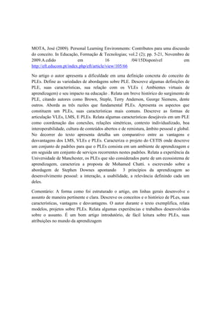MOTA, José (2009). Personal Learning Environments: Contributos para uma discussão
do conceito. In Educação, Formação & Tecnologias; vol.2 (2); pp. 5-21, Novembro de
2009.A.cdido em 16 /04/15Disponível em
http://eft.educom.pt/index.php/eft/article/view/105/66
No artigo o autor apresenta a dificuldade em uma definição concreta do conceito de
PLEs. Define as variedades de abordagens sobre PLE. Descreve algumas definições de
PLE, suas características, sua relação com os VLEs ( Ambientes virtuais de
aprendizagem) e seu impacto na educação . Relata um breve histórico do surgimento de
PLE, citando autores como Brown, Steple, Terry Anderson, George Siemens, dente
outros. Aborda as três razões que fundamental PLEs. Apresenta os aspectos que
constituem um PLEs, suas características mais comuns. Descreve as formas de
articulação VLEs, LMS, E PLEs. Relata algumas características desejáveis em um PLE
como coordenação das conexões, relações simétricas, contexto individualizado, boa
interoperabilidade, cultura de conteúdos abertos e de remistura, âmbito pessoal e global.
No decorrer do texto apresenta detalha um comparativo entre as vantagens e
desvantagens dos LMS, VLEs e PLEs. Caracteriza o projeto do CETIS onde descreve
um conjunto de padrões para que o PLEs consista em um ambiente de aprendizagem e
em seguida um conjunto de serviços recorrentes nestes padrões. Relata a experiência da
Universidade de Manchester, os PLEs que são considerados parte de um ecossistema de
aprendizagem, caracteriza a proposta de Mohamed Chatti. s escrevendo sobre a
abordagem de Stephen Downes apontando 3 princípios da aprendizagem ao
desenvolvimento pessoal: a interação, a usabilidade, a relevância definindo cada um
deles.
Comentário: A forma como foi estruturado o artigo, em linhas gerais desenvolve o
assunto de maneira pertinente e clara. Descreve os conceitos e o histórico de PLes, suas
características, vantagens e desvantagens. O autor durante o texto exemplifica, relata
modelos, projetos sobre PLEs. Relata algumas experiências e trabalhos desenvolvidos
sobre o assunto. É um bom artigo introdutório, de fácil leitura sobre PLEs, suas
atribuições no mundo da aprendizagem
 