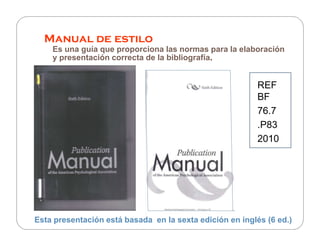 Manual de estilo
    Es una guía que proporciona las normas para la elaboración
    y presentación correcta de la bibliografía.


                                                          REF
                                                          BF
                                                          76.7
                                                          .P83
                                                          2010




Esta presentación está basada en la sexta edición en inglés (6 ed.)
 