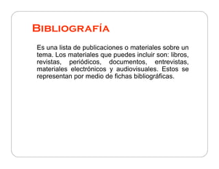 Bibliografía
Es una lista de publicaciones o materiales sobre un
tema. Los materiales que puedes incluir son: libros,
revistas, periódicos, documentos, entrevistas,
materiales electrónicos y audiovisuales. Estos se
representan por medio de fichas bibliográficas.
 