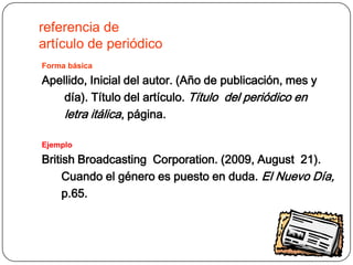 referencia de
artículo de periódico
Forma básica

Apellido, Inicial del autor. (Año de publicación, mes y
    día). Título del artículo. Título del periódico en
    letra itálica, página.

Ejemplo

British Broadcasting Corporation. (2009, August 21).
     Cuando el género es puesto en duda. El Nuevo Día,
     p.65.
 