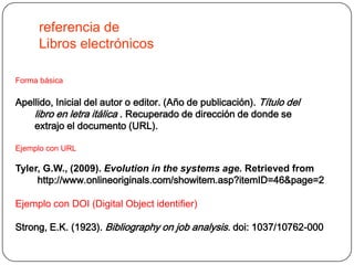 referencia de
     Libros electrónicos

Forma básica

Apellido, Inicial del autor o editor. (Año de publicación). Título del
    libro en letra itálica . Recuperado de dirección de donde se
    extrajo el documento (URL).

Ejemplo con URL

Tyler, G.W., (2009). Evolution in the systems age. Retrieved from
     http://www.onlineoriginals.com/showitem.asp?itemID=46&page=2

Ejemplo con DOI (Digital Object identifier)

Strong, E.K. (1923). Bibliography on job analysis. doi: 1037/10762-000
 