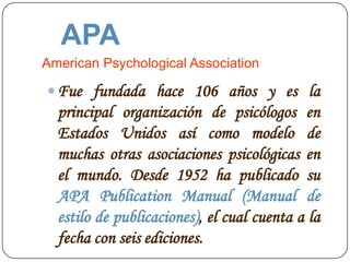 APA
American Psychological Association

 Fue fundada hace 106 años y es la
  principal organización de psicólogos en
  Estados Unidos así como modelo de
  muchas otras asociaciones psicológicas en
  el mundo. Desde 1952 ha publicado su
  APA Publication Manual (Manual de
  estilo de publicaciones), el cual cuenta a la
  fecha con seis ediciones.
 