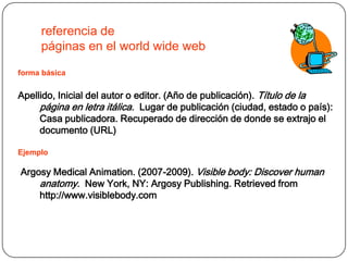 referencia de
     páginas en el world wide web
forma básica


Apellido, Inicial del autor o editor. (Año de publicación). Título de la
     página en letra itálica. Lugar de publicación (ciudad, estado o país):
     Casa publicadora. Recuperado de dirección de donde se extrajo el
     documento (URL)

Ejemplo

Argosy Medical Animation. (2007-2009). Visible body: Discover human
    anatomy. New York, NY: Argosy Publishing. Retrieved from
    http://www.visiblebody.com
 