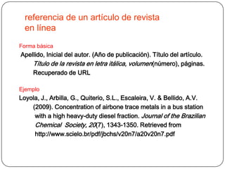 referencia de un artículo de revista
  en línea
Forma básica
Apellido, Inicial del autor. (Año de publicación). Título del artículo.
    Título de la revista en letra itálica, volumen (número), páginas.
    Recuperado de URL

Ejemplo
Loyola, J., Arbilla, G., Quiterio, S.L., Escaleira, V. & Bellido, A.V.
    (2009). Concentration of airbone trace metals in a bus station
     with a high heavy-duty diesel fraction. Journal of the Brazilian
     Chemical Society, 20(7), 1343-1350. Retrieved from
     http://www.scielo.br/pdf/jbchs/v20n7/a20v20n7.pdf
 