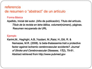 referencia
de resumen o “abstract” de un artículo
 Forma Básica
 Apellido, Inicial del autor. (Año de publicación). Título del artículo.
     Título de la revista en letra itálica, volumen (número), páginas.
      Resumen recuperado de URL

 Ejemplo
 Karimi,M., Haghighi, A.B.,Yazdani, M.,Raisi, H.,Giti, R. &
     Namazee, M.R. (2008). Is beta-thalassemia trait a protective
     factor against ischemic cerebrovascular accidents? Journal
     of Stroke and Cerebrovascular Diseases, 17(2), 79-81.
     Abstract retrieved from http://www.pubmed.gov
 