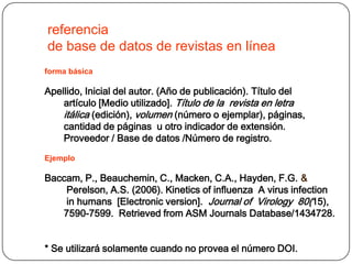 referencia
de base de datos de revistas en línea
forma básica

Apellido, Inicial del autor. (Año de publicación). Título del
    artículo [Medio utilizado]. Título de la revista en letra
    itálica (edición), volumen (número o ejemplar), páginas,
    cantidad de páginas u otro indicador de extensión.
    Proveedor / Base de datos /Número de registro.
Ejemplo

Baccam, P., Beauchemin, C., Macken, C.A., Hayden, F.G. &
    Perelson, A.S. (2006). Kinetics of influenza A virus infection
    in humans [Electronic version]. Journal of Virology 80(15),
   7590-7599. Retrieved from ASM Journals Database/1434728.


* Se utilizará solamente cuando no provea el número DOI.
 
