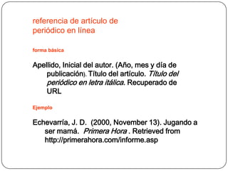 referencia de artículo de
periódico en línea

forma básica


Apellido, Inicial del autor. (Año, mes y día de
    publicación). Título del artículo. Título del
    periódico en letra itálica. Recuperado de
    URL

Ejemplo


Echevarría, J. D. (2000, November 13). Jugando a
   ser mamá. Primera Hora . Retrieved from
   http://primerahora.com/informe.asp
 