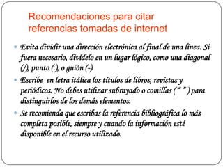 Recomendaciones para citar
     referencias tomadas de internet
 Evita dividir una dirección electrónica al final de una línea. Si
  fuera necesario, divídelo en un lugar lógico, como una diagonal
  (/), punto (.), o guión (-).
 Escribe en letra itálica los títulos de libros, revistas y
  periódicos. No debes utilizar subrayado o comillas ( “ ” ) para
  distinguirlos de los demás elementos.
 Se recomienda que escribas la referencia bibliográfica lo más
  completa posible, siempre y cuando la información esté
  disponible en el recurso utilizado.
 