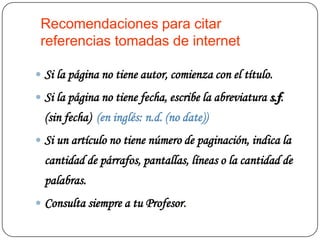 Recomendaciones para citar
 referencias tomadas de internet

 Si la página no tiene autor, comienza con el título.

 Si la página no tiene fecha, escribe la abreviatura s.f.
  (sin fecha) (en inglés: n.d. (no date))
 Si un artículo no tiene número de paginación, indica la
  cantidad de párrafos, pantallas, líneas o la cantidad de
  palabras.
 Consulta siempre a tu Profesor.
 