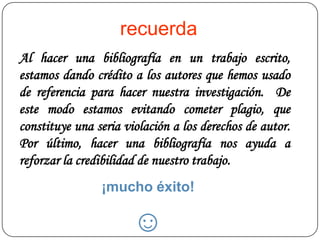 recuerda
Al hacer una bibliografía en un trabajo escrito,
estamos dando crédito a los autores que hemos usado
de referencia para hacer nuestra investigación. De
este modo estamos evitando cometer plagio, que
constituye una seria violación a los derechos de autor.
Por último, hacer una bibliografía nos ayuda a
reforzar la credibilidad de nuestro trabajo.
                ¡mucho éxito!

                       ☺
 