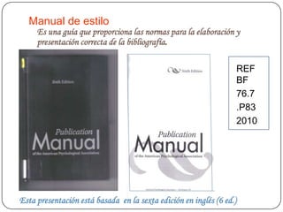 Manual de estilo
     Es una guía que proporciona las normas para la elaboración y
     presentación correcta de la bibliografía.

                                                                      REF
                                                                      BF
                                                                      76.7
                                                                      .P83
                                                                      2010




Esta presentación está basada en la sexta edición en inglés (6 ed.)
 