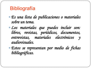 Bibliografía
 Es una lista de publicaciones o materiales
  sobre un tema.
 Los materiales que puedes incluir son:
  libros, revistas, periódicos, documentos,
  entrevistas, materiales electrónicos y
  audiovisuales.
 Estos se representan por medio de fichas
  bibliográficas.
 