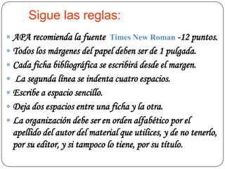 Sigue las reglas:
 APA recomienda la fuente Times New Roman -12 puntos.
 Todos los márgenes del papel deben ser de 1 pulgada.
 Cada ficha bibliográfica se escribirá desde el margen.
 La segunda línea se indenta cuatro espacios.
 Escribe a espacio sencillo.
 Deja dos espacios entre una ficha y la otra.
 La organización debe ser en orden alfabético por el
  apellido del autor del material que utilices, y de no tenerlo,
  por su editor, y si tampoco lo tiene, por su título.
 