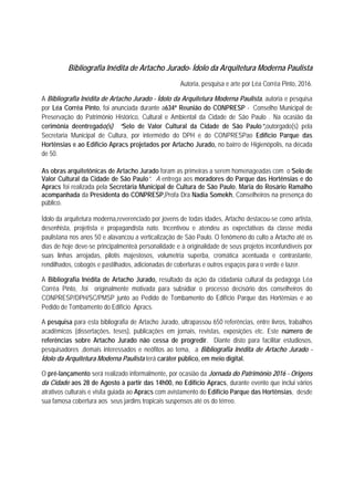 Bibliografia Inédita de Artacho Jurado- Ídolo da Arquitetura Moderna Paulista
Autoria, pesquisa e arte por Léa Corrêa Pinto, 2016.
A Bibliografia Inédita de Artacho Jurado - Ídolo da Arquitetura Moderna Paulista, autoria e pesquisa
por Léa Corrêa Pinto, foi anunciada durante a634ª Reunião do CONPRESP - Conselho Municipal de
Preservação do Patrimônio Histórico, Cultural e Ambiental da Cidade de São Paulo . Na ocasião da
cerimônia deentregado(s) “Selo de Valor Cultural da Cidade de São Paulo”,outorgado(s) pela
Secretaria Municipal de Cultura, por intermédio do DPH e do CONPRESPao Edifício Parque das
Hortênsias e ao Edifício Apracs projetados por Artacho Jurado, no bairro de Higienópolis, na década
de 50.
As obras arquitetônicas de Artacho Jurado foram as primeiras a serem homenageadas com o“Selo de
Valor Cultural da Cidade de São Paulo”. A entrega aos moradores do Parque das Hortênsias e do
Apracs foi realizada pela Secretária Municipal de Cultura de São Paulo, Maria do Rosário Ramalho
acompanhada da Presidenta do CONPRESP,Profa Dra Nadia Somekh, Conselheiros na presença do
público.
Ídolo da arquitetura moderna,reverenciado por jovens de todas idades, Artacho destacou-se como artista,
desenhista, projetista e propagandista nato. Incentivou e atendeu as expectativas da classe média
paulistana nos anos 50 e alavancou a verticalização de São Paulo. O fenômeno do culto a Artacho até os
dias de hoje deve-se principalmenteà personalidade e à originalidade de seus projetos inconfundíveis por
suas linhas arrojadas, pilotis majestosos, volumetria superba, cromática acentuada e contrastante,
rendilhados, cobogós e pastilhados, adicionadas de coberturas e outros espaços para o verde e lazer.
A Bibliografia Inédita de Artacho Jurado, resultado da ação da cidadania cultural da pedagoga Léa
Corrêa Pinto, .foi originalmente motivada para subsidiar o processo decisório dos conselheiros do
CONPRESP/DPH/SC/PMSP junto ao Pedido de Tombamento do Edifício Parque das Hortênsias e ao
Pedido de Tombamento do Edifício Apracs.
A pesquisa para esta bibliografia de Artacho Jurado, ultrapassou 650 referências, entre livros, trabalhos
acadêmicos (dissertações, teses), publicações em jornais, revistas, exposições etc. Este número de
referências sobre Artacho Jurado não cessa de progredir. Diante disto para facilitar estudiosos,
pesquisadores ,demais interessados e neófitos ao tema, a Bibliografia Inédita de Artacho Jurado -
Ídolo da Arquitetura Moderna Paulista terá caráter público, em meio digital.
O pré-lançamento será realizado informalmente, por ocasião da Jornada do Patrimônio 2016 - Origens
da Cidade aos 28 de Agosto à partir das 14h00, no Edifício Apracs, durante evento que inclui vários
atrativos culturais e visita guiada ao Apracs com avistamento do Edifício Parque das Hortênsias, desde
sua famosa cobertura aos seus jardins tropicais suspensos até os do térreo.
 