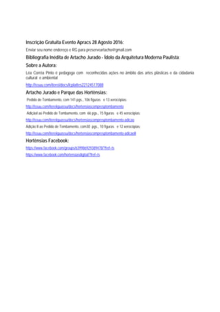 Inscrição Gratuita Evento Apracs 28 Agosto 2016:
Enviar seu nome endereço e RG para preserveartacho@gmail.com
Bibliografia Inédita de Artacho Jurado - Ídolo da Arquitetura Moderna Paulista:
Sobre a Autora:
Léa Corrêa Pinto é pedagoga com reconhecidas ações no âmbito das artes plásticas e da cidadania
cultural e ambiental
http://issuu.com/iterei/docs/lcplattes22124517088
Artacho Jurado e Parque das Hortênsias:
Pedido de Tombamento, com 141 pgs., 106 figuras e 13 xerocópias:
http://issuu.com/itereiiguassu/docs/hortensiascompresptombamento
AdiçãoI ao Pedido de Tombamento, com 66 pgs., 15 figuras e 45 xerocópias:
http://issuu.com/itereiiguassu/docs/hortensiascompresptombamento-adicao
Adição II ao Pedido de Tombamento, com30 pgs., 10 figuras e 12 xerocópias:
http://issuu.com/itereiiguassu/docs/hortensiascompresptombamento-adicaoII
Hortênsias Facebook:
https://www.facebook.com/groups/639986929389478/?fref=ts
https://www.facebook.com/hortensiasdigital/?fref=ts
 