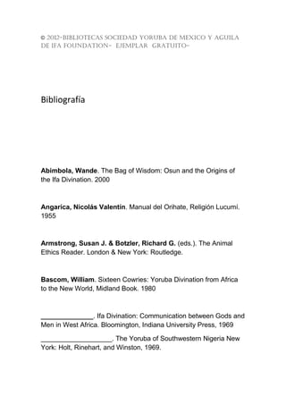 © 2012-BIBLIOTECAS SOCIEDAD YORUBA DE MEXICO Y AGUILA
DE IFA FOUNDATION- EJEMPLAR GRATUITO-




Bibliografía




Abimbola, Wande. The Bag of Wisdom: Osun and the Origins of
the Ifa Divination. 2000



Angarica, Nicolás Valentín. Manual del Orihate, Religión Lucumí.
1955



Armstrong, Susan J. & Botzler, Richard G. (eds.). The Animal
Ethics Reader. London & New York: Routledge.



Bascom, William. Sixteen Cowries: Yoruba Divination from Africa
to the New World, Midland Book. 1980



______________. Ifa Divination: Communication between Gods and
Men in West Africa. Bloomington, Indiana University Press, 1969

___________________. The Yoruba of Southwestern Nigeria New
York: Holt, Rinehart, and Winston, 1969.
 